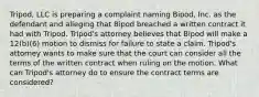 Tripod, LLC is preparing a complaint naming Bipod, Inc. as the defendant and alleging that Bipod breached a written contract it had with Tripod. Tripod's attorney believes that Bipod will make a 12(b)(6) motion to dismiss for failure to state a claim. Tripod's attorney wants to make sure that the court can consider all the terms of the written contract when ruling on the motion. What can Tripod's attorney do to ensure the contract terms are considered?