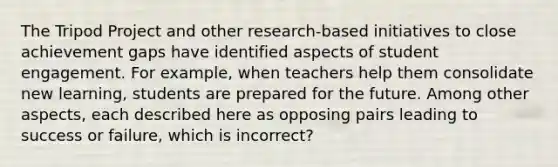 The Tripod Project and other research-based initiatives to close achievement gaps have identified aspects of student engagement. For example, when teachers help them consolidate new learning, students are prepared for the future. Among other aspects, each described here as opposing pairs leading to success or failure, which is incorrect?