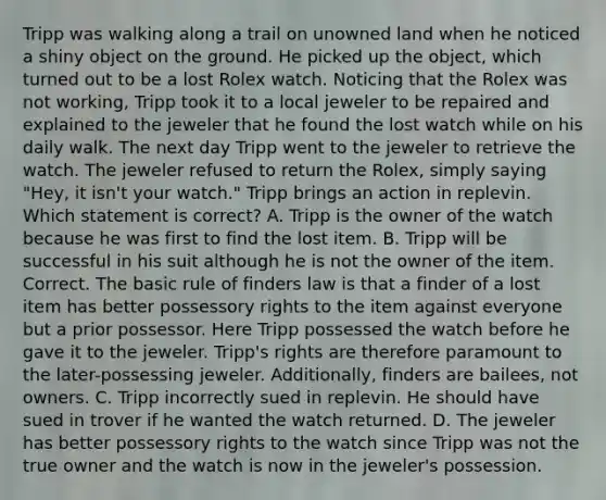 Tripp was walking along a trail on unowned land when he noticed a shiny object on the ground. He picked up the object, which turned out to be a lost Rolex watch. Noticing that the Rolex was not working, Tripp took it to a local jeweler to be repaired and explained to the jeweler that he found the lost watch while on his daily walk. The next day Tripp went to the jeweler to retrieve the watch. The jeweler refused to return the Rolex, simply saying "Hey, it isn't your watch." Tripp brings an action in replevin. Which statement is correct? A. Tripp is the owner of the watch because he was first to find the lost item. B. Tripp will be successful in his suit although he is not the owner of the item. Correct. The basic rule of finders law is that a finder of a lost item has better possessory rights to the item against everyone but a prior possessor. Here Tripp possessed the watch before he gave it to the jeweler. Tripp's rights are therefore paramount to the later-possessing jeweler. Additionally, finders are bailees, not owners. C. Tripp incorrectly sued in replevin. He should have sued in trover if he wanted the watch returned. D. The jeweler has better possessory rights to the watch since Tripp was not the true owner and the watch is now in the jeweler's possession.