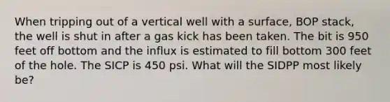 When tripping out of a vertical well with a surface, BOP stack, the well is shut in after a gas kick has been taken. The bit is 950 feet off bottom and the influx is estimated to fill bottom 300 feet of the hole. The SICP is 450 psi. What will the SIDPP most likely be?