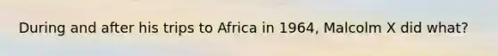 During and after his trips to Africa in 1964, Malcolm X did what?