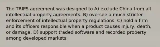 The TRIPS agreement was designed to A) exclude China from all intellectual property agreements. B) oversee a much stricter enforcement of intellectual property regulations. C) hold a firm and its officers responsible when a product causes injury, death, or damage. D) support traded software and recorded property among developed markets.