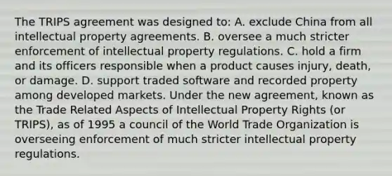 The TRIPS agreement was designed to: A. exclude China from all intellectual property agreements. B. oversee a much stricter enforcement of intellectual property regulations. C. hold a firm and its officers responsible when a product causes injury, death, or damage. D. support traded software and recorded property among developed markets. Under the new agreement, known as the Trade Related Aspects of Intellectual Property Rights (or TRIPS), as of 1995 a council of the World Trade Organization is overseeing enforcement of much stricter intellectual property regulations.