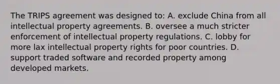 The TRIPS agreement was designed to: A. exclude China from all intellectual property agreements. B. oversee a much stricter enforcement of intellectual property regulations. C. lobby for more lax intellectual property rights for poor countries. D. support traded software and recorded property among developed markets.