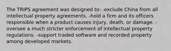 The TRIPS agreement was designed to: -exclude China from all intellectual property agreements. -hold a firm and its officers responsible when a product causes injury, death, or damage. -oversee a much stricter enforcement of intellectual property regulations. -support traded software and recorded property among developed markets.