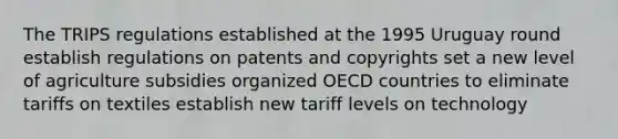 The TRIPS regulations established at the 1995 Uruguay round establish regulations on patents and copyrights set a new level of agriculture subsidies organized OECD countries to eliminate tariffs on textiles establish new tariff levels on technology