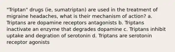 "Triptan" drugs (ie, sumatriptan) are used in the treatment of migraine headaches, what is their mechanism of action? a. Triptans are dopamine receptors antagonists b. Triptans inactivate an enzyme that degrades dopamine c. Triptans inhibit uptake and degration of serotonin d. Triptans are serotonin receptor agonists