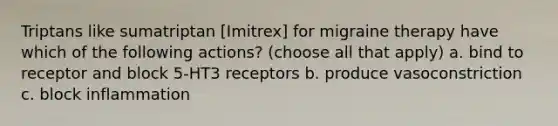 Triptans like sumatriptan [Imitrex] for migraine therapy have which of the following actions? (choose all that apply) a. bind to receptor and block 5-HT3 receptors b. produce vasoconstriction c. block inflammation