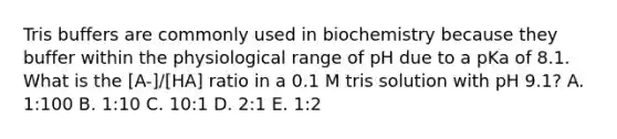 Tris buffers are commonly used in biochemistry because they buffer within the physiological range of pH due to a pKa of 8.1. What is the [A-]/[HA] ratio in a 0.1 M tris solution with pH 9.1? A. 1:100 B. 1:10 C. 10:1 D. 2:1 E. 1:2