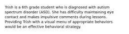 Trish is a 6th grade student who is diagnosed with autism spectrum disorder (ASD). She has difficulty maintaining eye contact and makes impulsive comments during lessons. Providing Trish with a visual menu of appropriate behaviors would be an effective behavioral strategy.