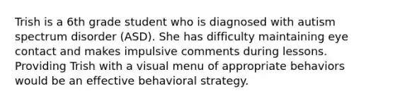 Trish is a 6th grade student who is diagnosed with autism spectrum disorder (ASD). She has difficulty maintaining eye contact and makes impulsive comments during lessons. Providing Trish with a visual menu of appropriate behaviors would be an effective behavioral strategy.