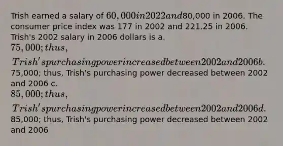 Trish earned a salary of 60,000 in 2022 and80,000 in 2006. The consumer price index was 177 in 2002 and 221.25 in 2006. Trish's 2002 salary in 2006 dollars is a. 75,000; thus, Trish's purchasing power increased between 2002 and 2006 b.75,000; thus, Trish's purchasing power decreased between 2002 and 2006 c. 85,000; thus, Trish's purchasing power increased between 2002 and 2006 d.85,000; thus, Trish's purchasing power decreased between 2002 and 2006