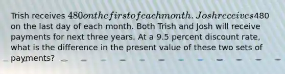 Trish receives 480 on the first of each month. Josh receives480 on the last day of each month. Both Trish and Josh will receive payments for next three years. At a 9.5 percent discount rate, what is the difference in the present value of these two sets of payments?