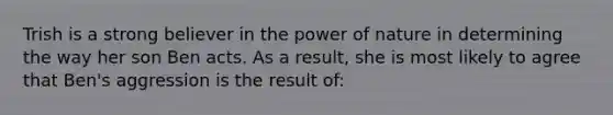 Trish is a strong believer in the power of nature in determining the way her son Ben acts. As a result, she is most likely to agree that Ben's aggression is the result of: