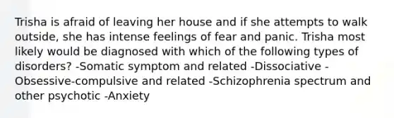 Trisha is afraid of leaving her house and if she attempts to walk outside, she has intense feelings of fear and panic. Trisha most likely would be diagnosed with which of the following types of disorders? -Somatic symptom and related -Dissociative -Obsessive-compulsive and related -Schizophrenia spectrum and other psychotic -Anxiety