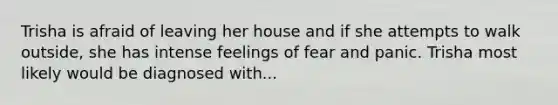 Trisha is afraid of leaving her house and if she attempts to walk outside, she has intense feelings of fear and panic. Trisha most likely would be diagnosed with...