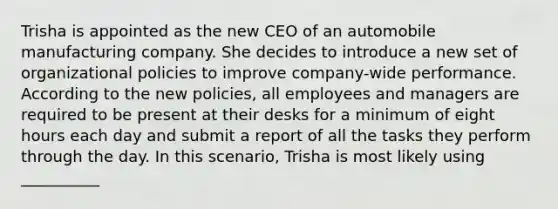 Trisha is appointed as the new CEO of an automobile manufacturing company. She decides to introduce a new set of organizational policies to improve company-wide performance. According to the new policies, all employees and managers are required to be present at their desks for a minimum of eight hours each day and submit a report of all the tasks they perform through the day. In this scenario, Trisha is most likely using __________