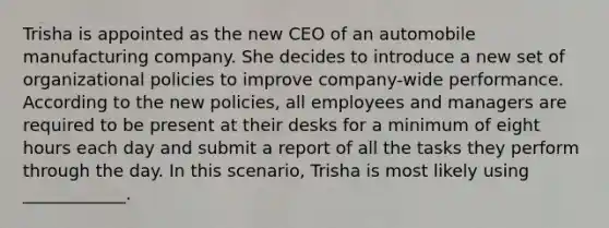 Trisha is appointed as the new CEO of an automobile manufacturing company. She decides to introduce a new set of organizational policies to improve company-wide performance. According to the new policies, all employees and managers are required to be present at their desks for a minimum of eight hours each day and submit a report of all the tasks they perform through the day. In this scenario, Trisha is most likely using ____________.