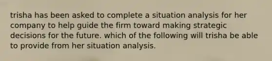 trisha has been asked to complete a situation analysis for her company to help guide the firm toward making strategic decisions for the future. which of the following will trisha be able to provide from her situation analysis.