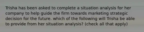 Trisha has been asked to complete a situation analysis for her company to help guide the firm towards marketing strategic decision for the future. which of the following will Trisha be able to provide from her situation analysis? (check all that apply)