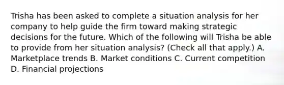 Trisha has been asked to complete a situation analysis for her company to help guide the firm toward making strategic decisions for the future. Which of the following will Trisha be able to provide from her situation analysis? (Check all that apply.) A. Marketplace trends B. Market conditions C. Current competition D. Financial projections