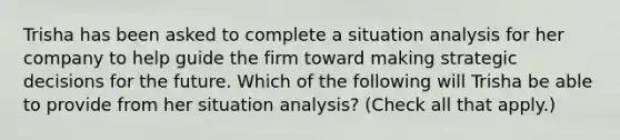 Trisha has been asked to complete a situation analysis for her company to help guide the firm toward making strategic decisions for the future. Which of the following will Trisha be able to provide from her situation analysis? (Check all that apply.)