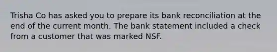 Trisha Co has asked you to prepare its bank reconciliation at the end of the current month. The bank statement included a check from a customer that was marked NSF.