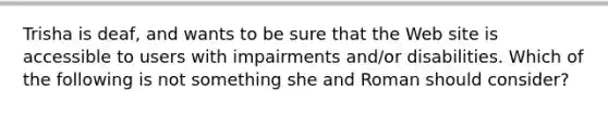 Trisha is deaf, and wants to be sure that the Web site is accessible to users with impairments and/or disabilities. Which of the following is not something she and Roman should consider?