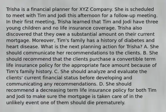 Trisha is a financial planner for XYZ Company. She is scheduled to meet with Tim and Jodi this afternoon for a follow-up meeting. In their first meeting, Trisha learned that Tim and Jodi have three young children and no life insurance coverage. Trisha also discovered that they owe a substantial amount on their current mortgage. Moreover, Tim's family has a history of diabetes and heart disease. What is the next planning action for Trisha? A. She should communicate her recommendations to the clients. B. She should recommend that the clients purchase a convertible term life insurance policy for the appropriate face amount because of Tim's family history. C. She should analyze and evaluate the clients' current financial status before developing and communicating any recommendations. D. She should recommend a decreasing term life insurance policy for both Tim and Jodi to make sure the mortgage is taken care of in the unlikely event one of them should die prematurely.