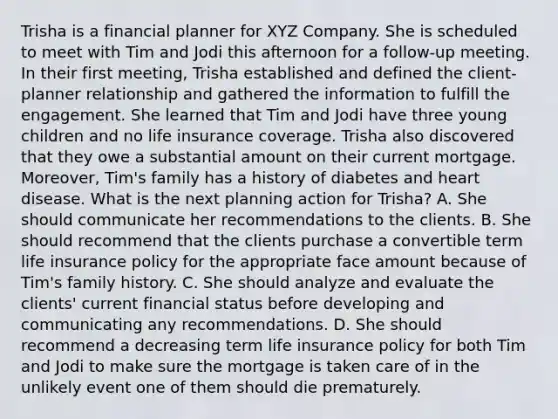 Trisha is a financial planner for XYZ Company. She is scheduled to meet with Tim and Jodi this afternoon for a follow-up meeting. In their first meeting, Trisha established and defined the client-planner relationship and gathered the information to fulfill the engagement. She learned that Tim and Jodi have three young children and no life insurance coverage. Trisha also discovered that they owe a substantial amount on their current mortgage. Moreover, Tim's family has a history of diabetes and heart disease. What is the next planning action for Trisha? A. She should communicate her recommendations to the clients. B. She should recommend that the clients purchase a convertible term life insurance policy for the appropriate face amount because of Tim's family history. C. She should analyze and evaluate the clients' current financial status before developing and communicating any recommendations. D. She should recommend a decreasing term life insurance policy for both Tim and Jodi to make sure the mortgage is taken care of in the unlikely event one of them should die prematurely.