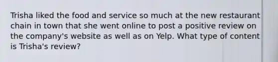 Trisha liked the food and service so much at the new restaurant chain in town that she went online to post a positive review on the company's website as well as on Yelp. What type of content is Trisha's review?