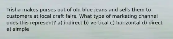 Trisha makes purses out of old blue jeans and sells them to customers at local craft fairs. What type of marketing channel does this represent? a) indirect b) vertical c) horizontal d) direct e) simple