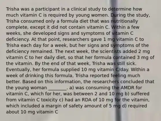 Trisha was a participant in a clinical study to determine how much vitamin C is required by young women. During the study, Trisha consumed only a formula diet that was nutritionally complete, except it did not contain vitamin C. Within a few weeks, she developed signs and symptoms of vitamin C deficiency. At that point, researchers gave 1 mg vitamin C to Trisha each day for a week, but her signs and symptoms of the deficiency remained. The next week, the scientists added 2 mg vitamin C to her daily diet, so that her formula contained 3 mg of the vitamin. By the end of that week, Trisha was still sick. Eventually, her formula supplied 10 mg vitamin C/day. Within a week of drinking this formula, Trisha reported feeling much better. Based on this information, the researchers concluded that the young woman ________. a) was consuming the AMDR for vitamin C, which for her, was between 2 and 10 mg b) suffered from vitamin C toxicity c) had an RDA of 10 mg for the vitamin, which included a margin of safety amount of 5 mg d) required about 10 mg vitamin C