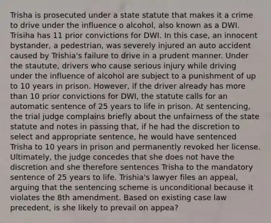 Trisha is prosecuted under a state statute that makes it a crime to drive under the influence o alcohol, also known as a DWI. Trisiha has 11 prior convictions for DWI. In this case, an innocent bystander, a pedestrian, was severely injured an auto accident caused by Trishia's failure to drive in a prudent manner. Under the stautute, drivers who cause serious injury while driving under the influence of alcohol are subject to a punishment of up to 10 years in prison. However, if the driver already has more than 10 prior convictions for DWI, the statute calls for an automatic sentence of 25 years to life in prison. At sentencing, the trial judge complains briefly about the unfairness of the state statute and notes in passing that, if he had the discretion to select and appropriate sentence, he would have sentenced Trisha to 10 years in prison and permanently revoked her license. Ultimately, the judge concedes that she does not have the discretion and she therefore sentences Trisha to the mandatory sentence of 25 years to life. Trishia's lawyer files an appeal, arguing that the sentencing scheme is unconditional because it violates the 8th amendment. Based on existing case law precedent, is she likely to prevail on appea?