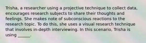 Trisha, a researcher using a projective technique to collect data, encourages research subjects to share their thoughts and feelings. She makes note of subconscious reactions to the research topic. To do this, she uses a visual research technique that involves in-depth interviewing. In this scenario, Trisha is using ______.