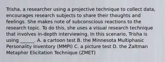 Trisha, a researcher using a projective technique to collect data, encourages research subjects to share their thoughts and feelings. She makes note of subconscious reactions to the research topic. To do this, she uses a visual research technique that involves in-depth interviewing. In this scenario, Trisha is using ______. A. a cartoon test B. the Minnesota Multiphasic Personality Inventory (MMPI) C. a picture test D. the Zaltman Metaphor Elicitation Technique (ZMET)