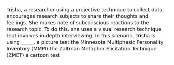 Trisha, a researcher using a projective technique to collect data, encourages research subjects to share their thoughts and feelings. She makes note of subconscious reactions to the research topic. To do this, she uses a visual research technique that involves in-depth interviewing. In this scenario, Trisha is using _____. a picture test the Minnesota Multiphasic Personality Inventory (MMPI) the Zaltman Metaphor Elicitation Technique (ZMET) a cartoon test