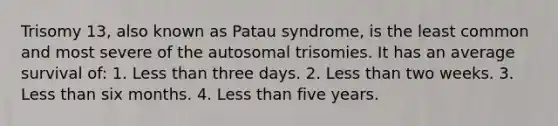 Trisomy 13, also known as Patau syndrome, is the least common and most severe of the autosomal trisomies. It has an average survival of: 1. Less than three days. 2. Less than two weeks. 3. Less than six months. 4. Less than five years.