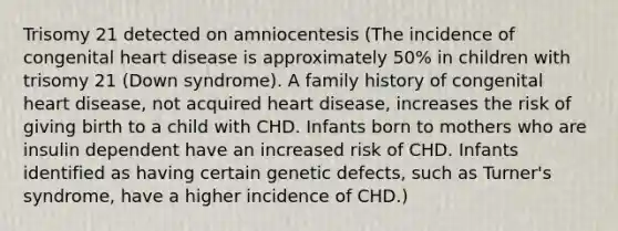 Trisomy 21 detected on amniocentesis (The incidence of congenital heart disease is approximately 50% in children with trisomy 21 (Down syndrome). A family history of congenital heart disease, not acquired heart disease, increases the risk of giving birth to a child with CHD. Infants born to mothers who are insulin dependent have an increased risk of CHD. Infants identified as having certain genetic defects, such as Turner's syndrome, have a higher incidence of CHD.)