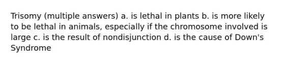 Trisomy (multiple answers) a. is lethal in plants b. is more likely to be lethal in animals, especially if the chromosome involved is large c. is the result of nondisjunction d. is the cause of Down's Syndrome