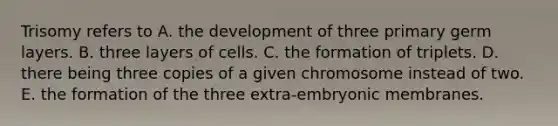 Trisomy refers to A. the development of three primary germ layers. B. three layers of cells. C. the formation of triplets. D. there being three copies of a given chromosome instead of two. E. the formation of the three extra-embryonic membranes.