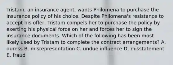 Tristam, an insurance agent, wants Philomena to purchase the insurance policy of his choice. Despite Philomena's resistance to accept his offer, Tristam compels her to purchase the policy by exerting his physical force on her and forces her to sign the insurance documents. Which of the following has been most likely used by Tristam to complete the contract arrangements? A. duress B. misrepresentation C. undue influence D. misstatement E. fraud