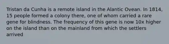 Tristan da Cunha is a remote island in the Alantic Ovean. In 1814, 15 people formed a colony there, one of whom carried a rare gene for blindness. The frequency of this gene is now 10x higher on the island than on the mainland from which the settlers arrived