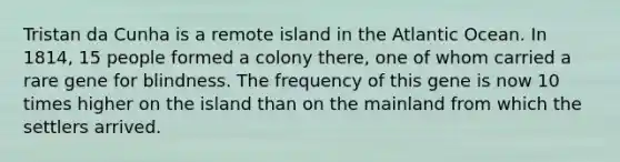 Tristan da Cunha is a remote island in the Atlantic Ocean. In 1814, 15 people formed a colony there, one of whom carried a rare gene for blindness. The frequency of this gene is now 10 times higher on the island than on the mainland from which the settlers arrived.