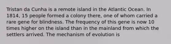 Tristan da Cunha is a remote island in the Atlantic Ocean. In 1814, 15 people formed a colony there, one of whom carried a rare gene for blindness. The frequency of this gene is now 10 times higher on the island than in the mainland from which the settlers arrived. The mechanism of evolution is