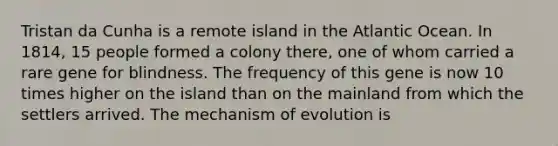 Tristan da Cunha is a remote island in the Atlantic Ocean. In 1814, 15 people formed a colony there, one of whom carried a rare gene for blindness. The frequency of this gene is now 10 times higher on the island than on the mainland from which the settlers arrived. The mechanism of evolution is