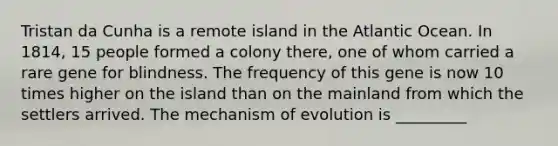 Tristan da Cunha is a remote island in the Atlantic Ocean. In 1814, 15 people formed a colony there, one of whom carried a rare gene for blindness. The frequency of this gene is now 10 times higher on the island than on the mainland from which the settlers arrived. The mechanism of evolution is _________