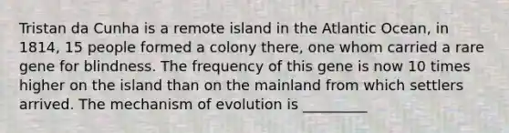 Tristan da Cunha is a remote island in the Atlantic Ocean, in 1814, 15 people formed a colony there, one whom carried a rare gene for blindness. The frequency of this gene is now 10 times higher on the island than on the mainland from which settlers arrived. The mechanism of evolution is _________