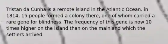 Tristan da Cunha is a remote island in the Atlantic Ocean. in 1814, 15 people formed a colony there, one of whom carried a rare gene for blindness. The frequency of this gene is now 10 times higher on the island than on the mainland which the settlers arrived.