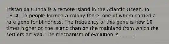 Tristan da Cunha is a remote island in the Atlantic Ocean. In 1814, 15 people formed a colony there, one of whom carried a rare gene for blindness. The frequency of this gene is now 10 times higher on the island than on the mainland from which the settlers arrived. The mechanism of evolution is ______.